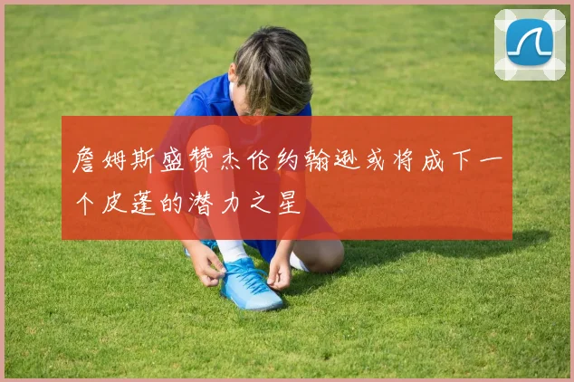 詹姆斯盛赞杰伦约翰逊或将成下一个皮蓬的潜力之星