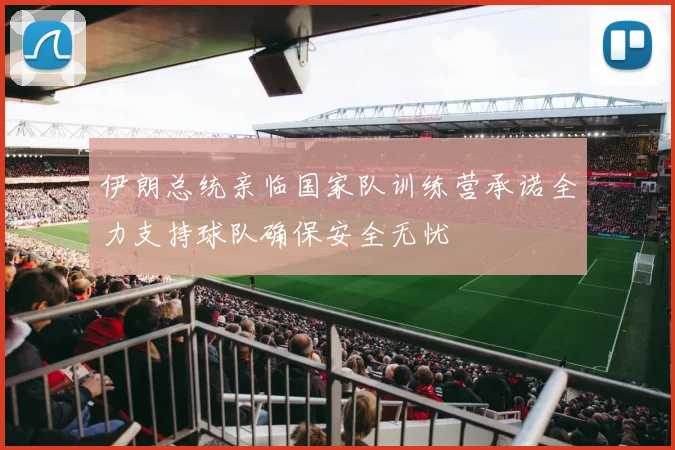 伊朗总统亲临国家队训练营承诺全力支持球队确保安全无忧