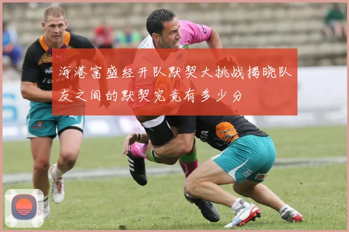 海港富盛经开队默契大挑战揭晓队友之间的默契究竟有多少分