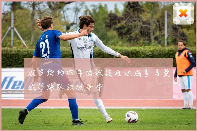波罗续约四年协议接近达成皇马曼城等球队积极争夺