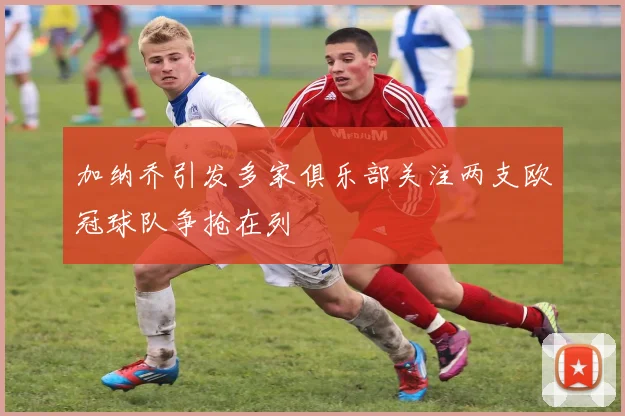 加纳乔引发多家俱乐部关注两支欧冠球队争抢在列