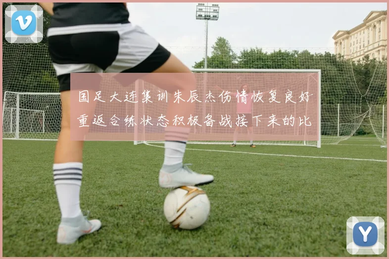 国足大连集训朱辰杰伤情恢复良好重返合练状态积极备战接下来的比赛