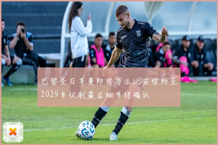 巴黎圣日耳曼即将与法比安续约至2029年仅剩最后细节待确认