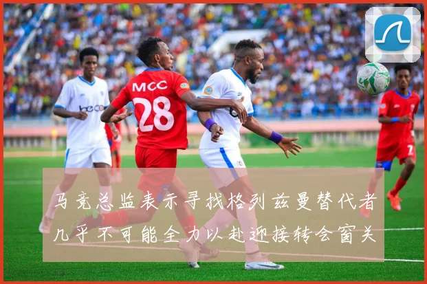 马竞总监表示寻找格列兹曼替代者几乎不可能全力以赴迎接转会窗关闭