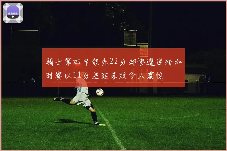 骑士第四节领先22分却惨遭逆转加时赛以11分差距落败令人震惊